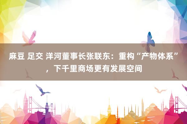 麻豆 足交 洋河董事长张联东：重构“产物体系”，下千里商场更有发展空间