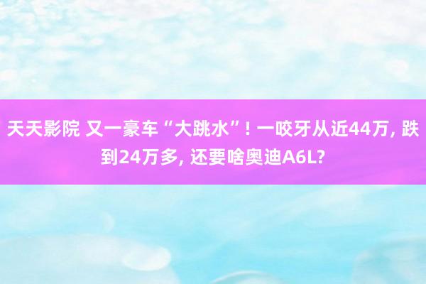 天天影院 又一豪车“大跳水”! 一咬牙从近44万， 跌到24万多， 还要啥奥迪A6L?
