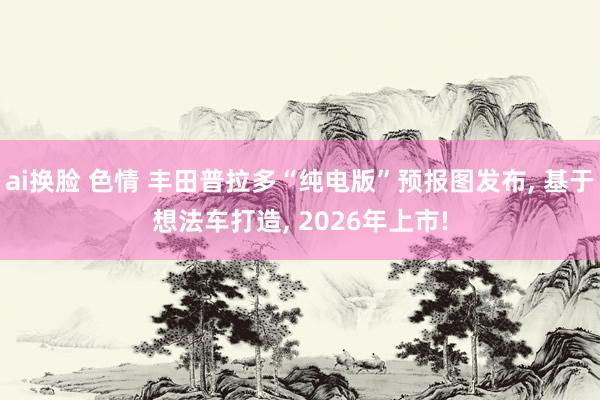 ai换脸 色情 丰田普拉多“纯电版”预报图发布， 基于想法车打造， 2026年上市!