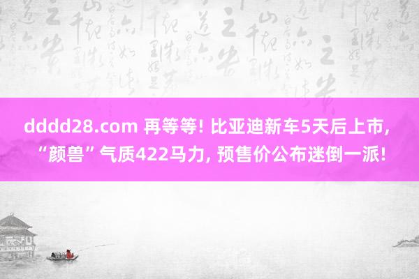 dddd28.com 再等等! 比亚迪新车5天后上市， “颜兽”气质422马力， 预售价公布迷倒一派!