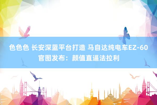 色色色 长安深蓝平台打造 马自达纯电车EZ-60官图发布：颜值直逼法拉利