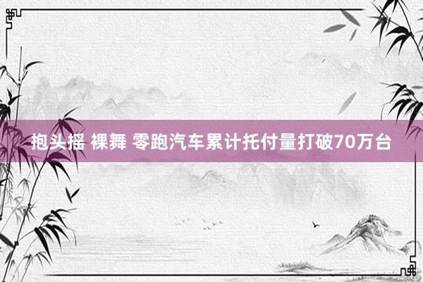 抱头摇 裸舞 零跑汽车累计托付量打破70万台