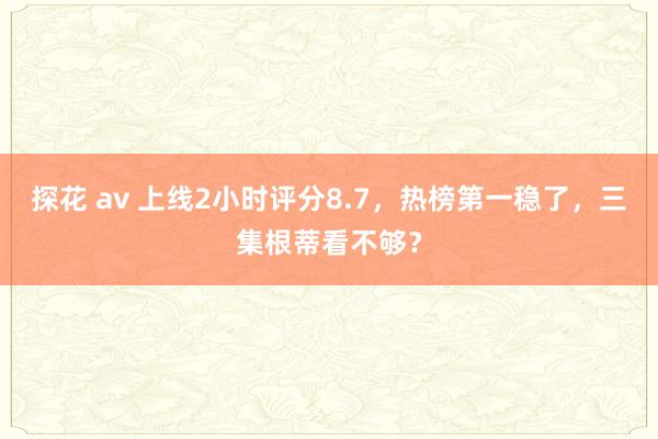 探花 av 上线2小时评分8.7，热榜第一稳了，三集根蒂看不够？