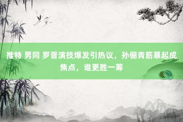 推特 男同 罗晋演技爆发引热议，孙俪青筋暴起成焦点，谁更胜一筹