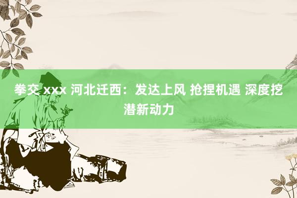拳交 xxx 河北迁西：发达上风 抢捏机遇 深度挖潜新动力