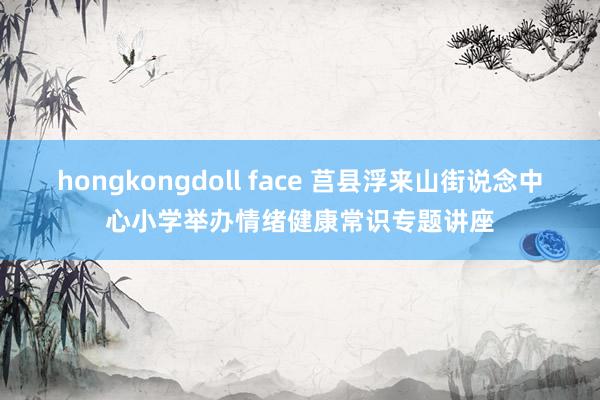 hongkongdoll face 莒县浮来山街说念中心小学举办情绪健康常识专题讲座