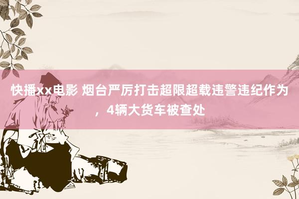 快播xx电影 烟台严厉打击超限超载违警违纪作为，4辆大货车被查处