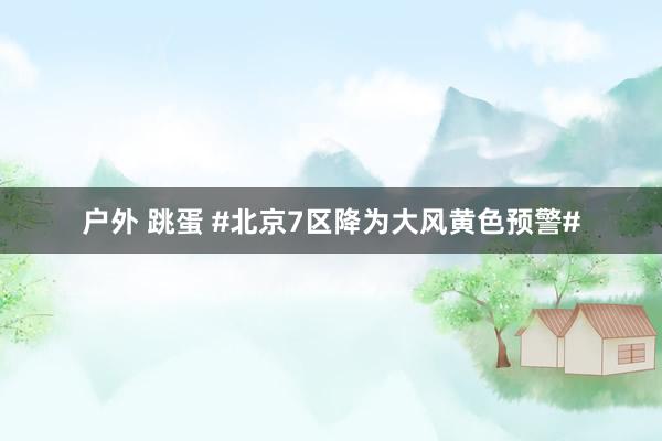 户外 跳蛋 #北京7区降为大风黄色预警#