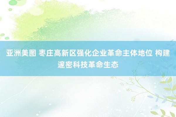 亚洲美图 枣庄高新区强化企业革命主体地位 构建邃密科技革命生态
