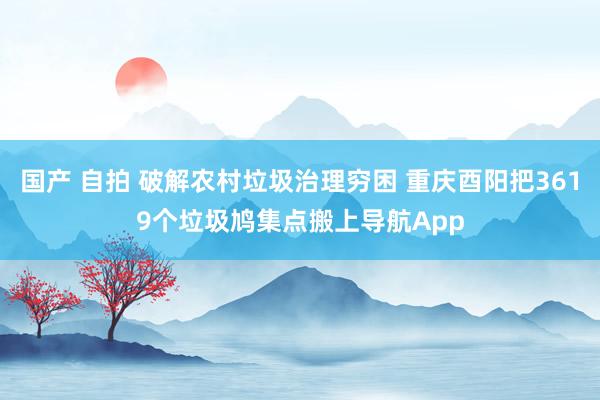 国产 自拍 破解农村垃圾治理穷困 重庆酉阳把3619个垃圾鸠集点搬上导航App