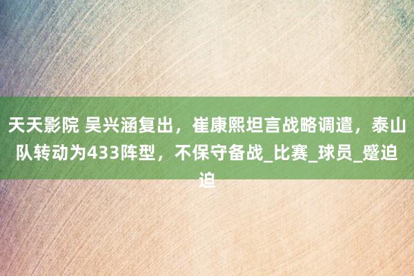 天天影院 吴兴涵复出，崔康熙坦言战略调遣，泰山队转动为433阵型，不保守备战_比赛_球员_蹙迫