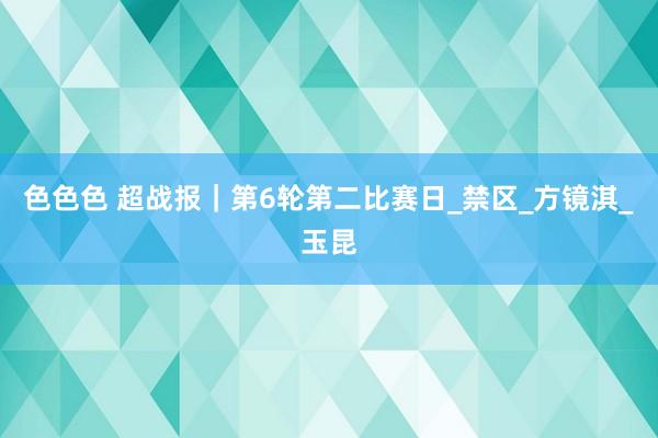色色色 超战报｜第6轮第二比赛日_禁区_方镜淇_玉昆