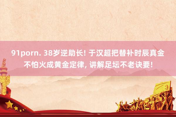 91porn. 38岁逆助长! 于汉超把替补时辰真金不怕火成黄金定律， 讲解足坛不老诀要!