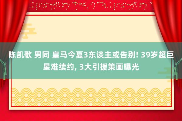 陈凯歌 男同 皇马今夏3东谈主或告别! 39岁超巨星难续约， 3大引援策画曝光