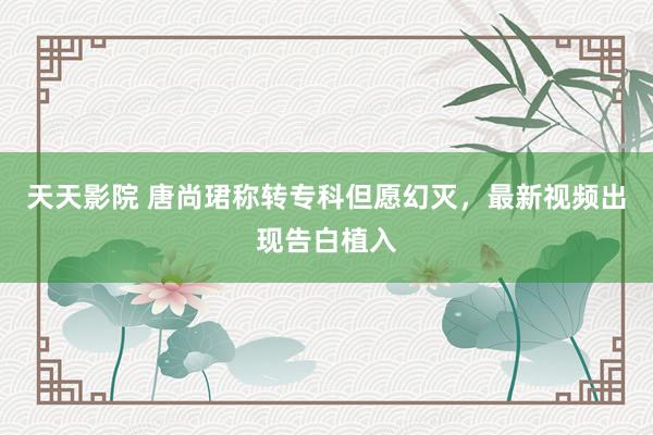 天天影院 唐尚珺称转专科但愿幻灭，最新视频出现告白植入