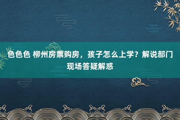 色色色 柳州房票购房，孩子怎么上学？解说部门现场答疑解惑