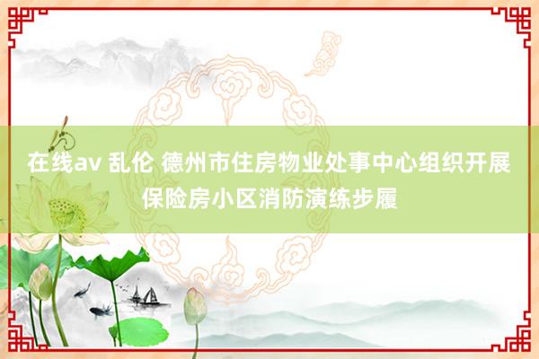 在线av 乱伦 德州市住房物业处事中心组织开展保险房小区消防演练步履