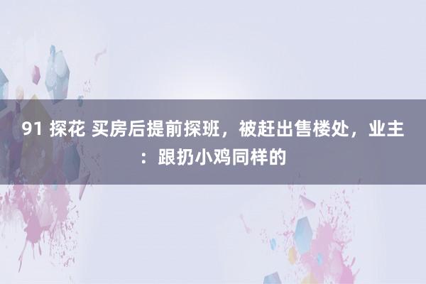 91 探花 买房后提前探班，被赶出售楼处，业主：跟扔小鸡同样的