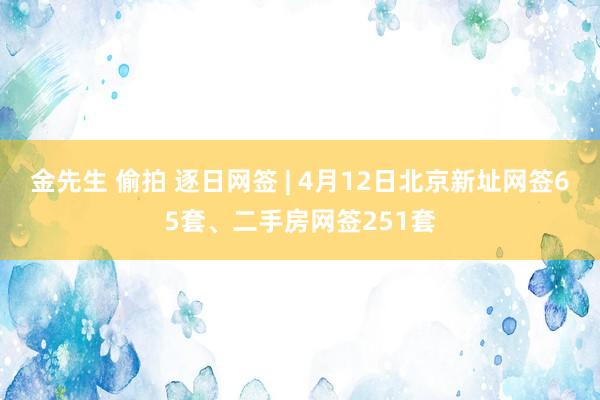 金先生 偷拍 逐日网签 | 4月12日北京新址网签65套、二手房网签251套