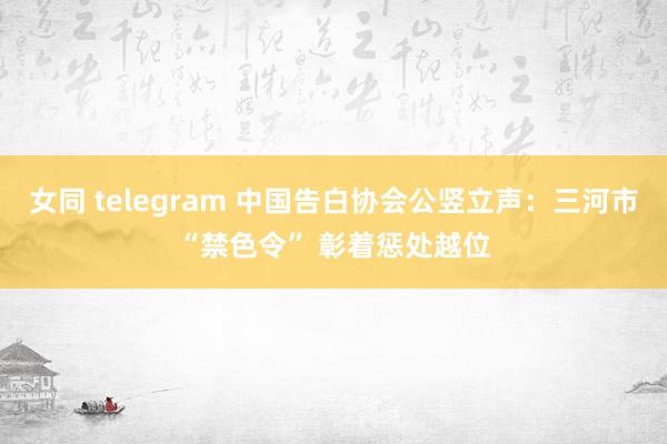 女同 telegram 中国告白协会公竖立声：三河市“禁色令” 彰着惩处越位