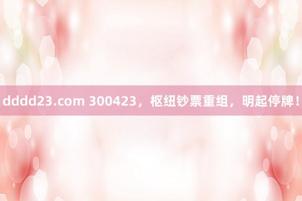 dddd23.com 300423，枢纽钞票重组，明起停牌！