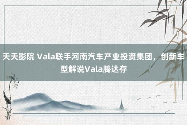 天天影院 Vala联手河南汽车产业投资集团，创新车型解说Vala腾达存
