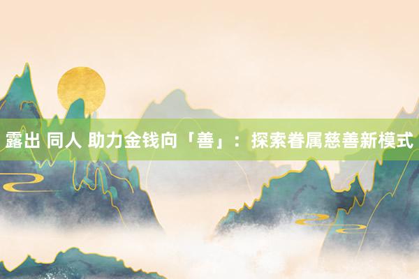 露出 同人 助力金钱向「善」：探索眷属慈善新模式