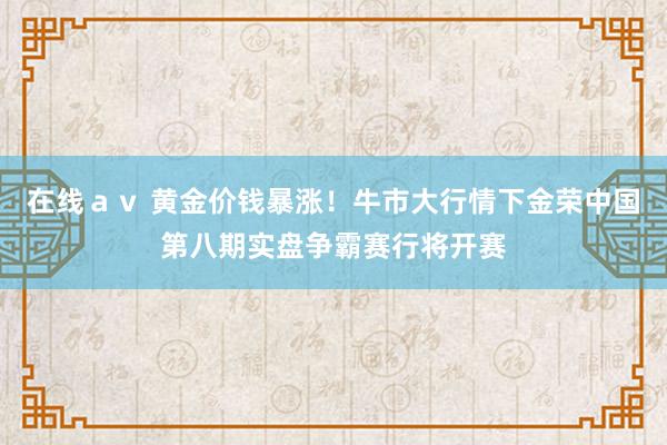 在线ａｖ 黄金价钱暴涨！牛市大行情下金荣中国第八期实盘争霸赛行将开赛