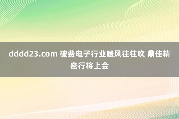 dddd23.com 破费电子行业暖风往往吹 鼎佳精密行将上会