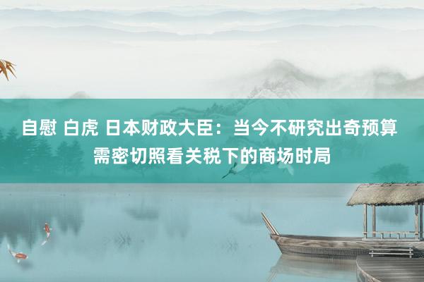 自慰 白虎 日本财政大臣：当今不研究出奇预算 需密切照看关税下的商场时局