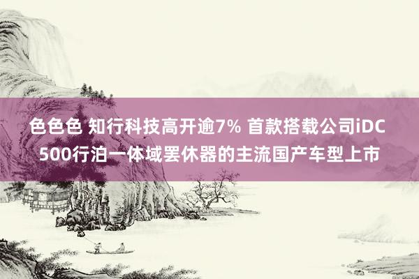 色色色 知行科技高开逾7% 首款搭载公司iDC 500行泊一体域罢休器的主流国产车型上市