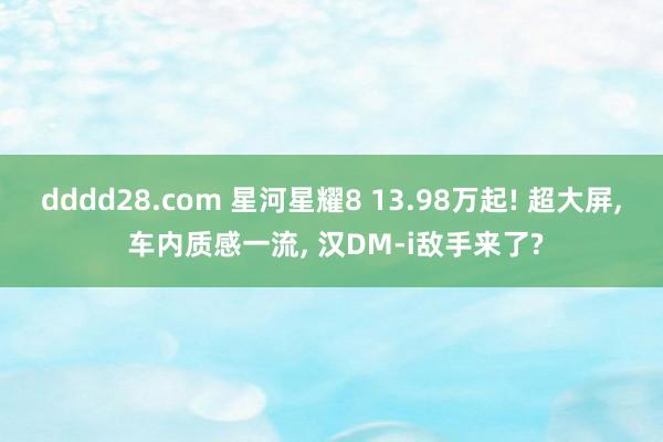 dddd28.com 星河星耀8 13.98万起! 超大屏， 车内质感一流， 汉DM-i敌手来了?