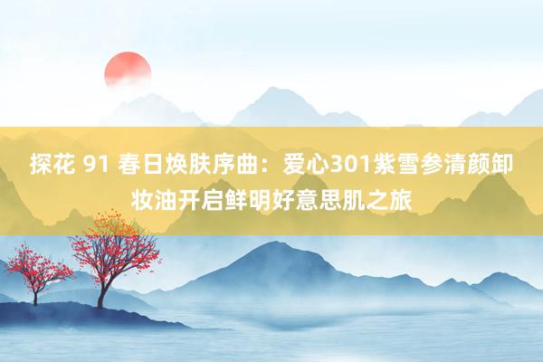 探花 91 春日焕肤序曲：爱心301紫雪参清颜卸妆油开启鲜明好意思肌之旅