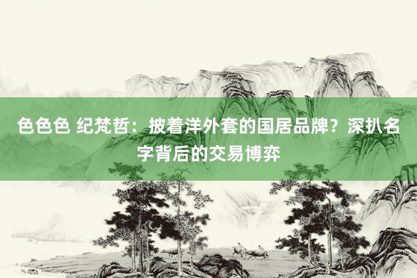 色色色 纪梵哲：披着洋外套的国居品牌？深扒名字背后的交易博弈