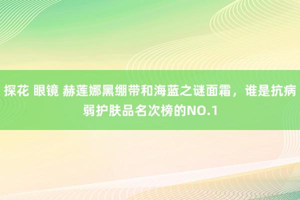 探花 眼镜 赫莲娜黑绷带和海蓝之谜面霜，谁是抗病弱护肤品名次榜的NO.1
