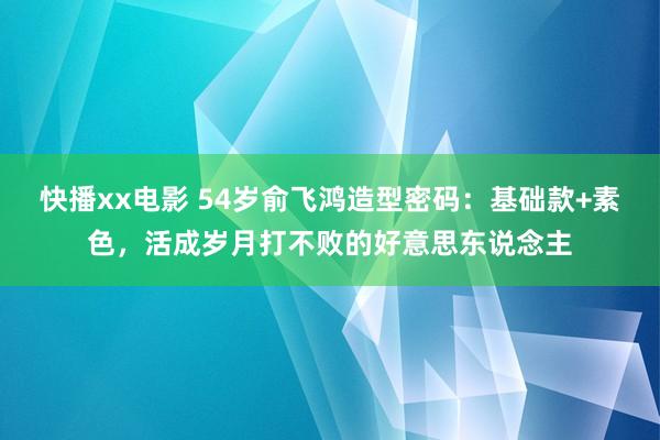 快播xx电影 54岁俞飞鸿造型密码：基础款+素色，活成岁月打不败的好意思东说念主