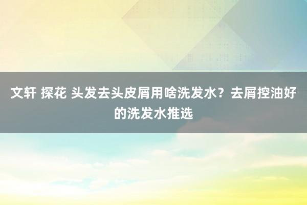 文轩 探花 头发去头皮屑用啥洗发水？去屑控油好的洗发水推选