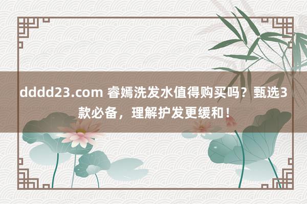 dddd23.com 睿嫣洗发水值得购买吗？甄选3款必备，理解护发更缓和！