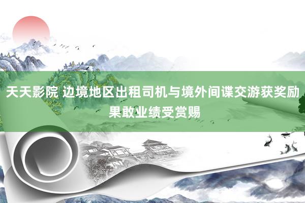 天天影院 边境地区出租司机与境外间谍交游获奖励 果敢业绩受赏赐