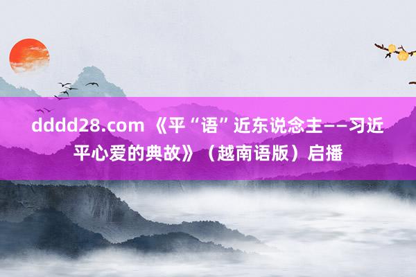 dddd28.com 《平“语”近东说念主——习近平心爱的典故》（越南语版）启播