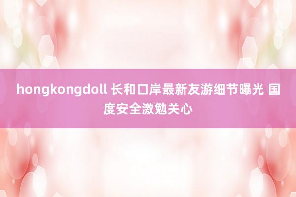 hongkongdoll 长和口岸最新友游细节曝光 国度安全激勉关心