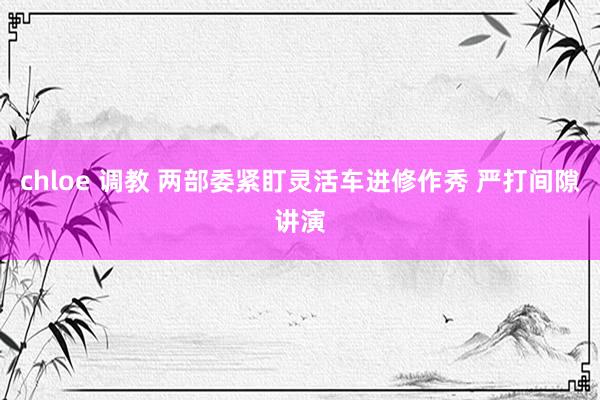 chloe 调教 两部委紧盯灵活车进修作秀 严打间隙讲演