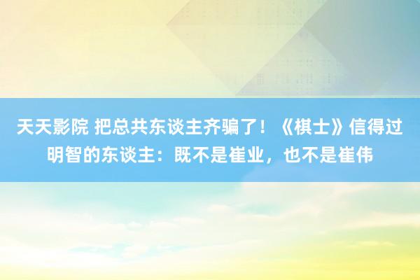 天天影院 把总共东谈主齐骗了！《棋士》信得过明智的东谈主：既不是崔业，也不是崔伟