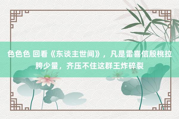 色色色 回看《东谈主世间》，凡是雷喜信殷桃拉胯少量，齐压不住这群王炸碎裂