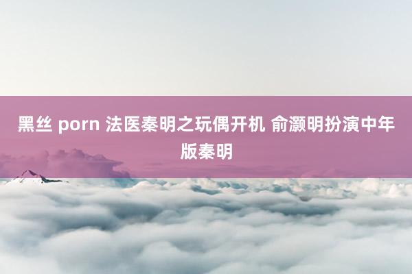 黑丝 porn 法医秦明之玩偶开机 俞灏明扮演中年版秦明