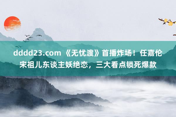 dddd23.com 《无忧渡》首播炸场！任嘉伦宋祖儿东谈主妖绝恋，三大看点锁死爆款