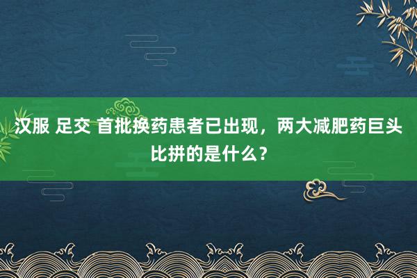 汉服 足交 首批换药患者已出现，两大减肥药巨头比拼的是什么？