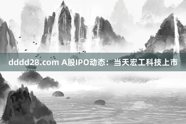 dddd28.com A股IPO动态：当天宏工科技上市