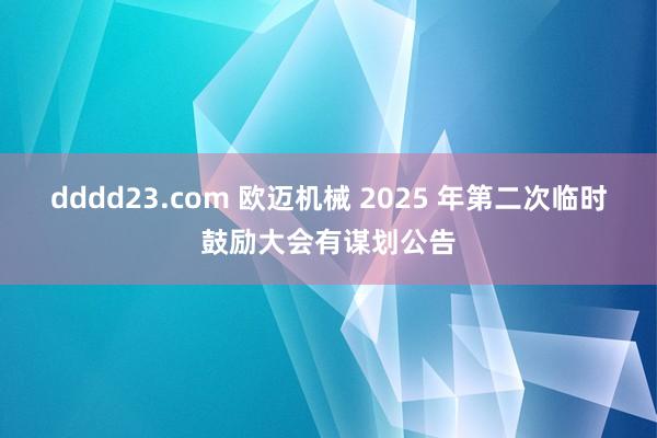 dddd23.com 欧迈机械 2025 年第二次临时鼓励大会有谋划公告