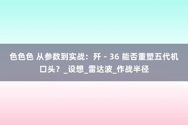 色色色 从参数到实战：歼 - 36 能否重塑五代机口头？_设想_雷达波_作战半径
